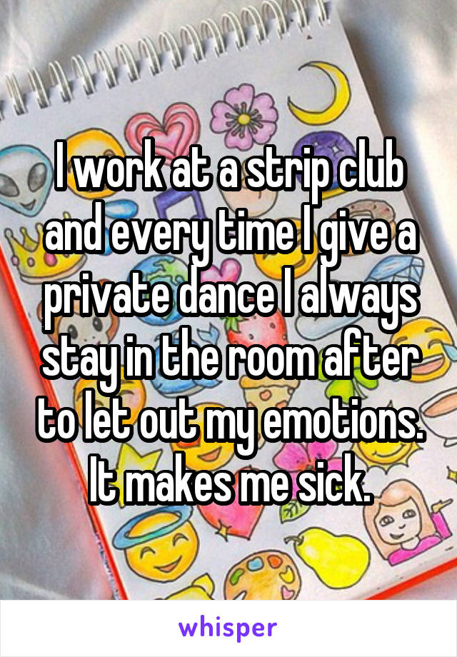 I work at a strip club and every time I give a private dance I always stay in the room after to let out my emotions. It makes me sick.