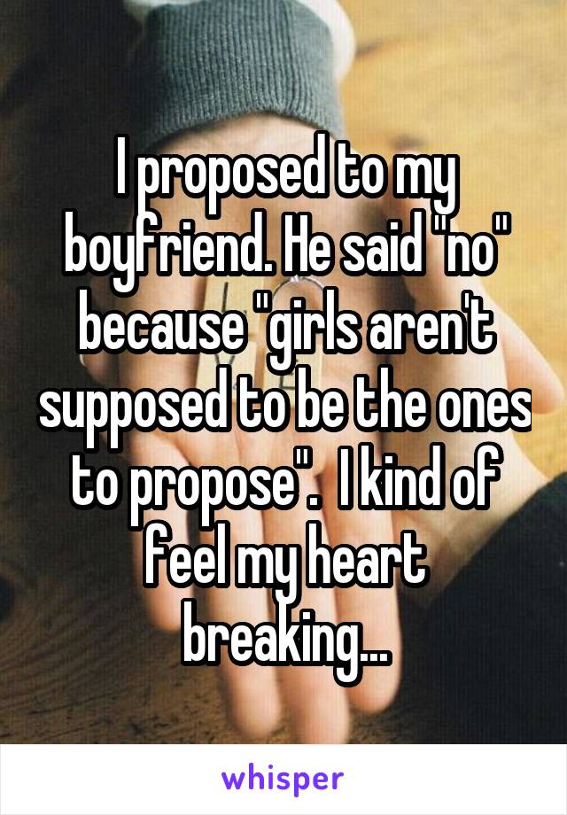 I proposed to my boyfriend. He said "no" because "girls aren't supposed to be the ones to propose".  I kind of feel my heart breaking...