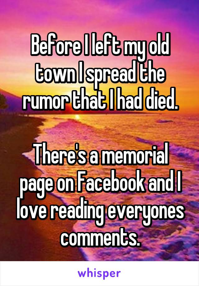 Before I left my old town I spread the rumor that I had died.

There's a memorial page on Facebook and I love reading everyones comments.