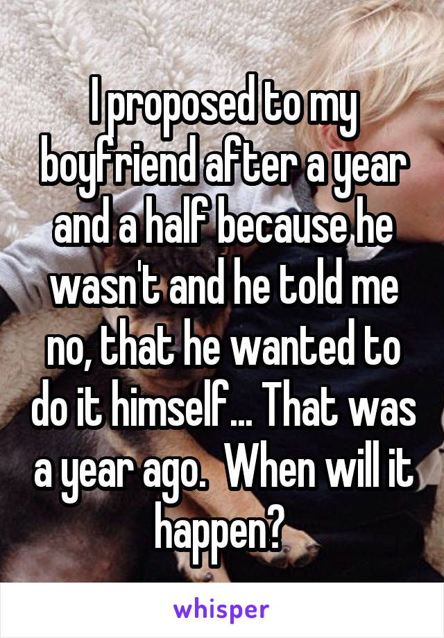 I proposed to my boyfriend after a year and a half because he wasn't and he told me no, that he wanted to do it himself... That was a year ago.  When will it happen? 