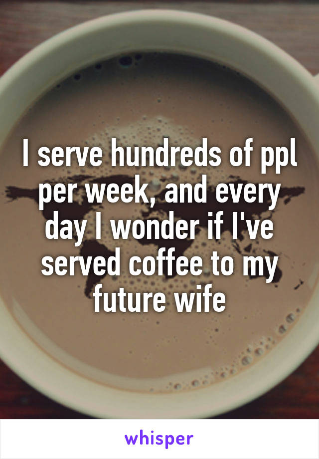 I serve hundreds of ppl per week, and every day I wonder if I've served coffee to my future wife