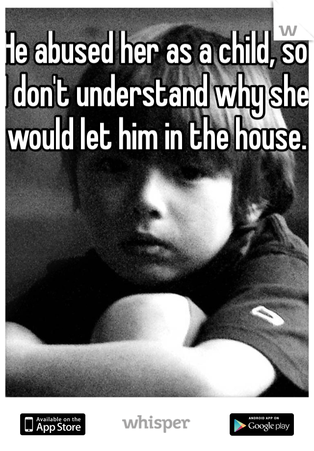He abused her as a child, so I don't understand why she would let him in the house. 