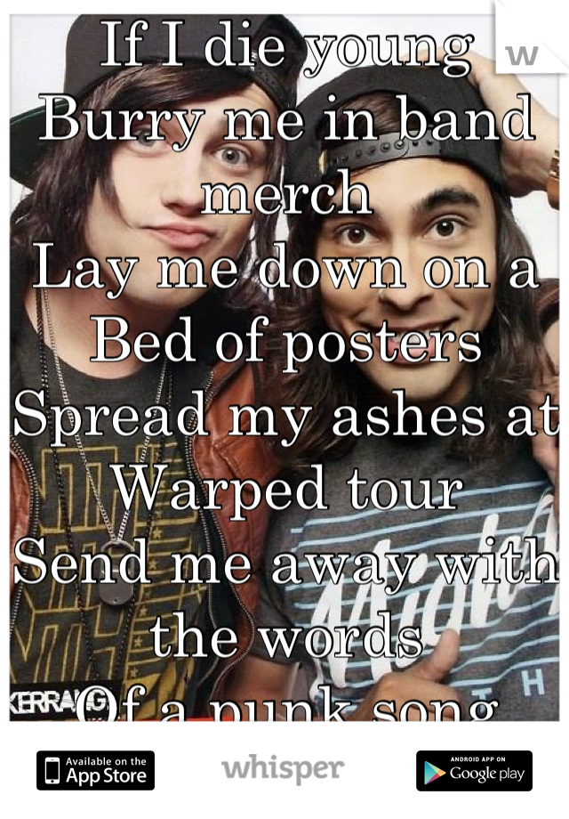 If I die young
Burry me in band merch
Lay me down on a 
Bed of posters 
Spread my ashes at
Warped tour 
Send me away with the words 
Of a punk song