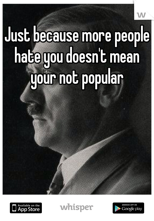 Just because more people hate you doesn't mean your not popular 
