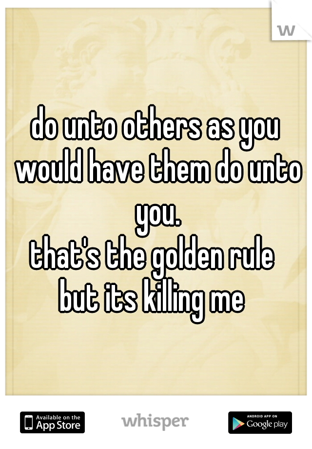 do unto others as you would have them do unto you.
that's the golden rule 
but its killing me 