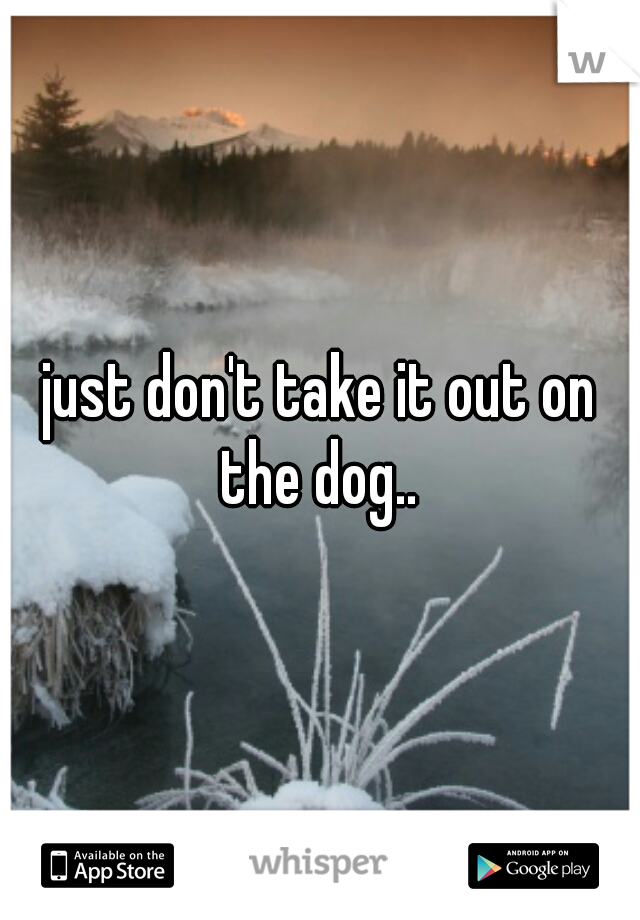 just don't take it out on the dog.. 