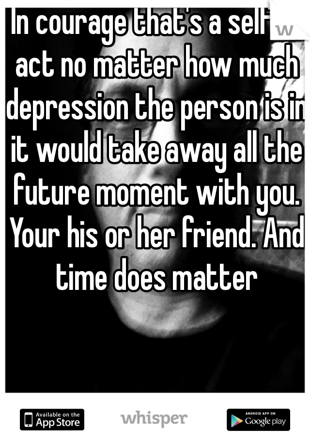 In courage that's a selfish act no matter how much depression the person is in it would take away all the future moment with you. Your his or her friend. And time does matter