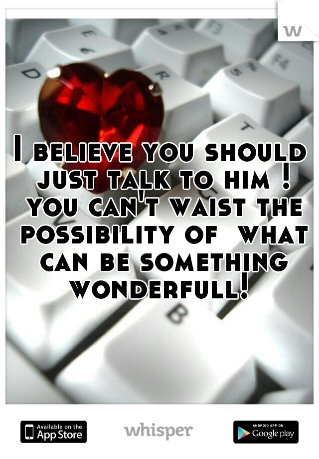I believe you should just talk to him ! you can't waist the possibility of  what can be something wonderfull! 