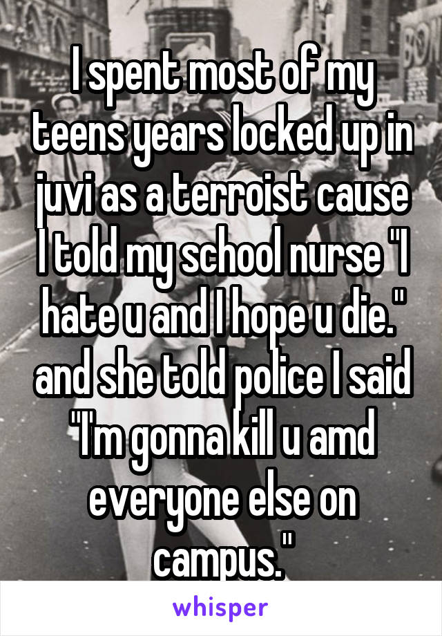 I spent most of my teens years locked up in juvi as a terroist cause I told my school nurse "I hate u and I hope u die." and she told police I said "I'm gonna kill u amd everyone else on campus."