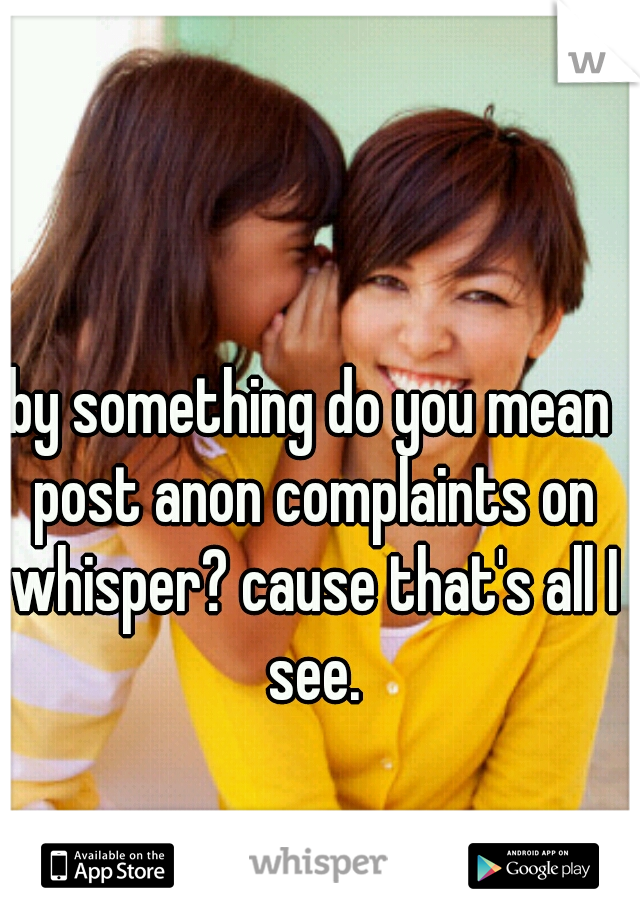 by something do you mean post anon complaints on whisper? cause that's all I see.