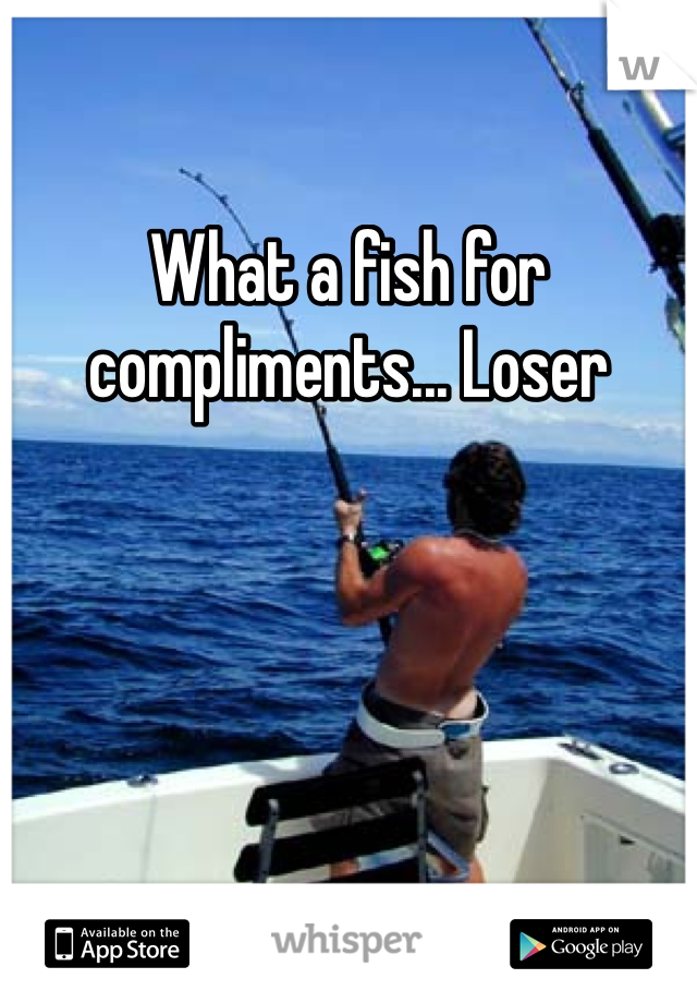 What a fish for compliments... Loser