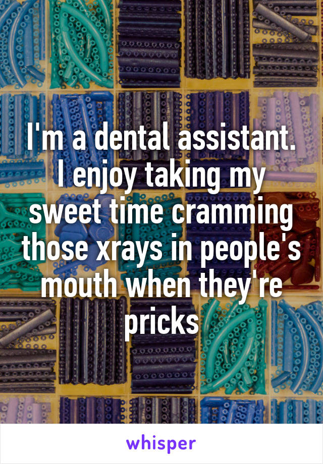 I'm a dental assistant. I enjoy taking my sweet time cramming those xrays in people's mouth when they're pricks
