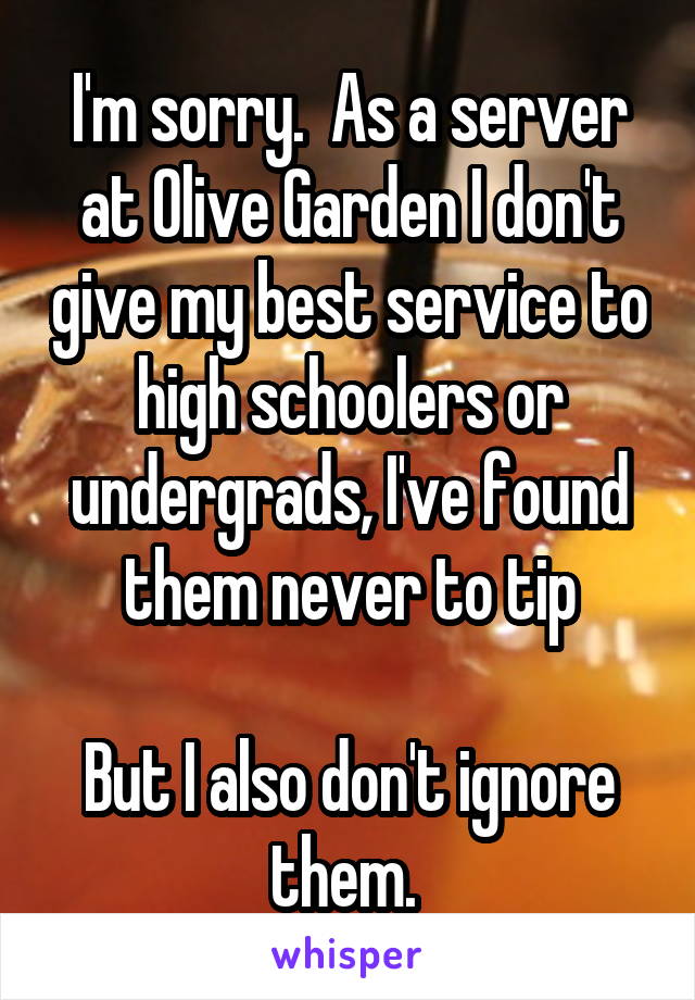 I'm sorry.  As a server at Olive Garden I don't give my best service to high schoolers or undergrads, I've found them never to tip

But I also don't ignore them. 