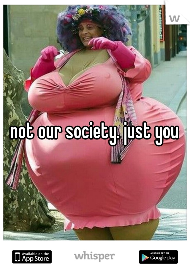 not our society. just you