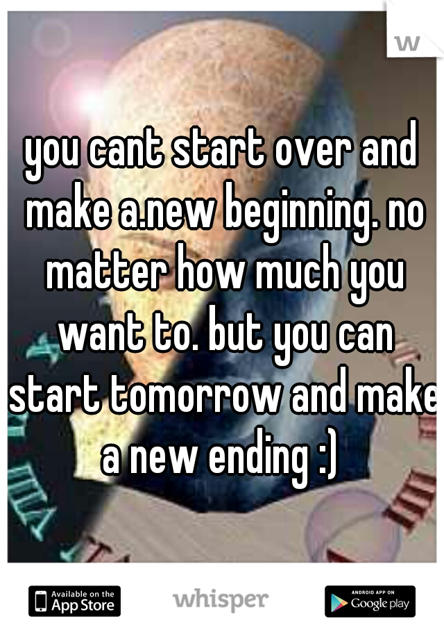 you cant start over and make a.new beginning. no matter how much you want to. but you can start tomorrow and make a new ending :) 