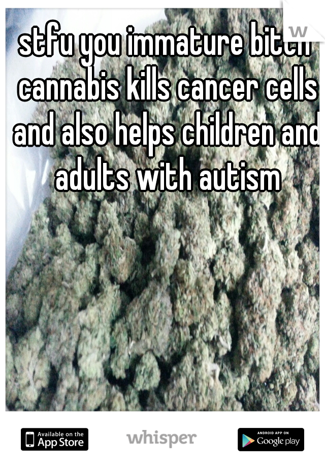 stfu you immature bitch cannabis kills cancer cells and also helps children and adults with autism