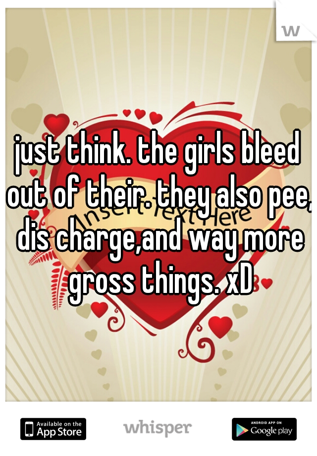 just think. the girls bleed out of their. they also pee, dis charge,and way more gross things. xD