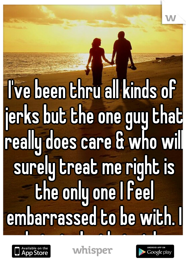 I've been thru all kinds of jerks but the one guy that really does care & who will surely treat me right is the only one I feel embarrassed to be with. I hate to be that girl. 