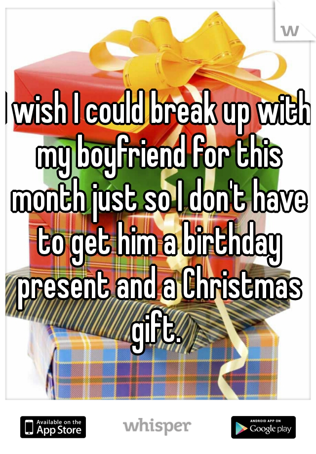 I wish I could break up with my boyfriend for this month just so I don't have to get him a birthday present and a Christmas gift. 