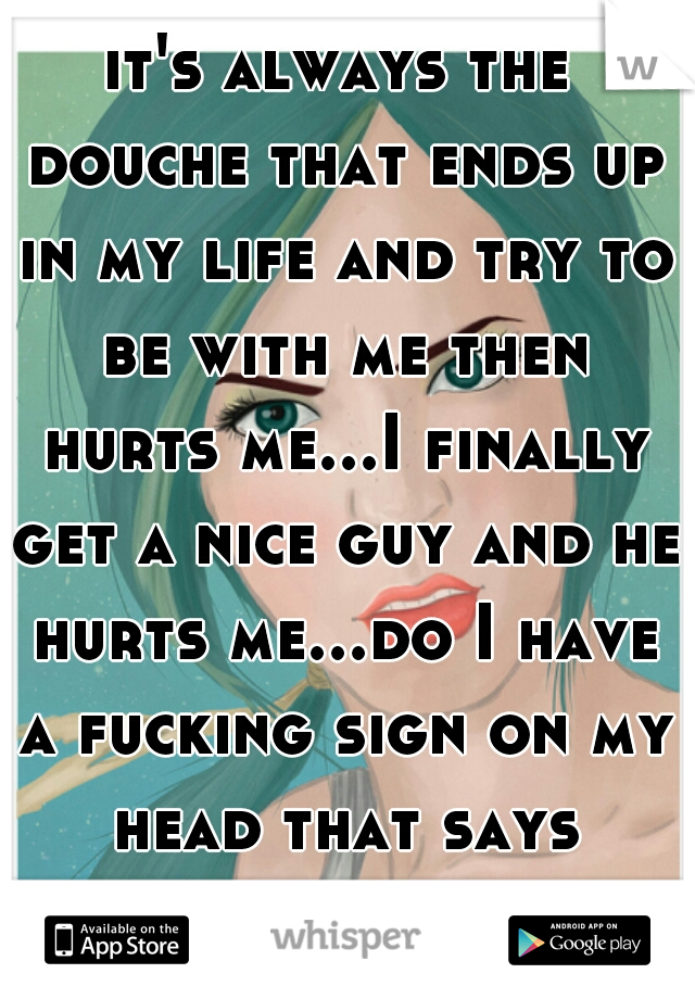 it's always the douche that ends up in my life and try to be with me then hurts me...I finally get a nice guy and he hurts me...do I have a fucking sign on my head that says "break my heart"!!!