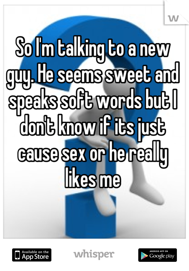 So I'm talking to a new guy. He seems sweet and speaks soft words but I don't know if its just cause sex or he really likes me