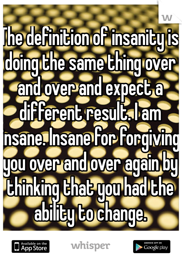 The definition of insanity is doing the same thing over and over and expect a different result. I am insane. Insane for forgiving you over and over again by thinking that you had the ability to change. 