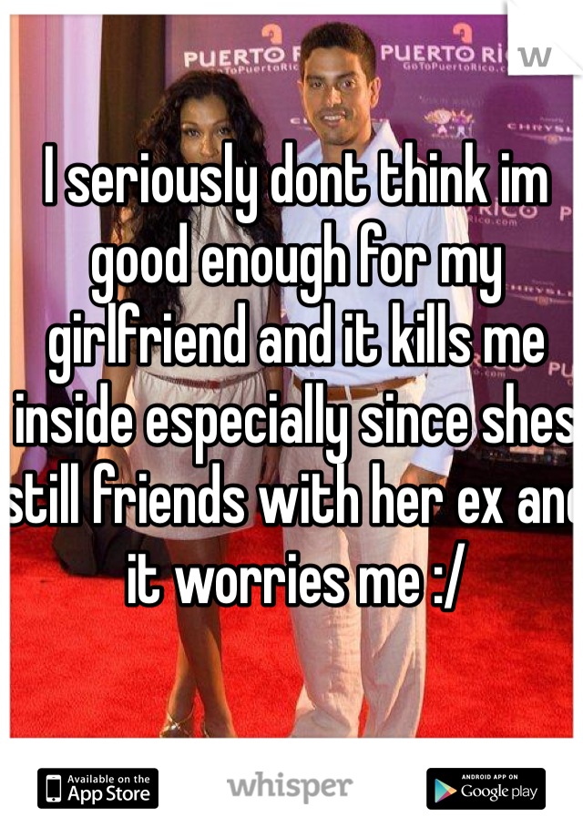 I seriously dont think im good enough for my girlfriend and it kills me inside especially since shes still friends with her ex and it worries me :/
