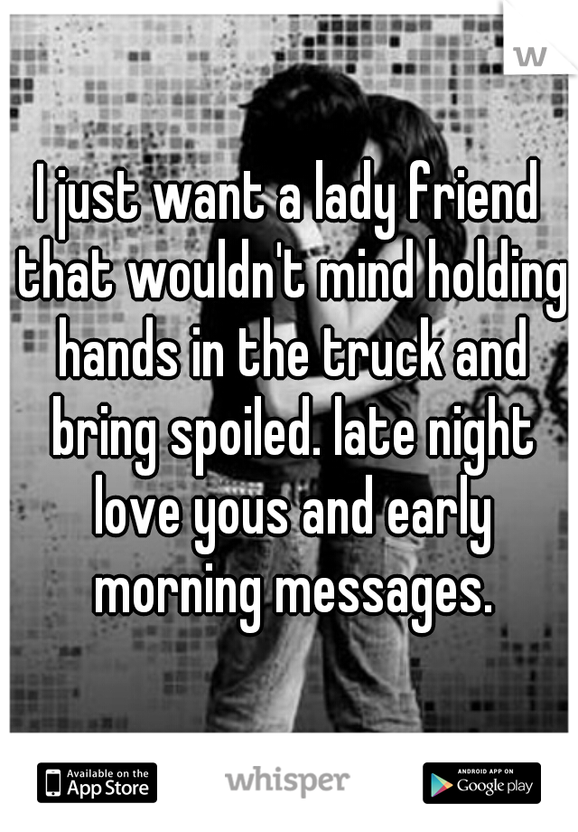 I just want a lady friend that wouldn't mind holding hands in the truck and bring spoiled. late night love yous and early morning messages.