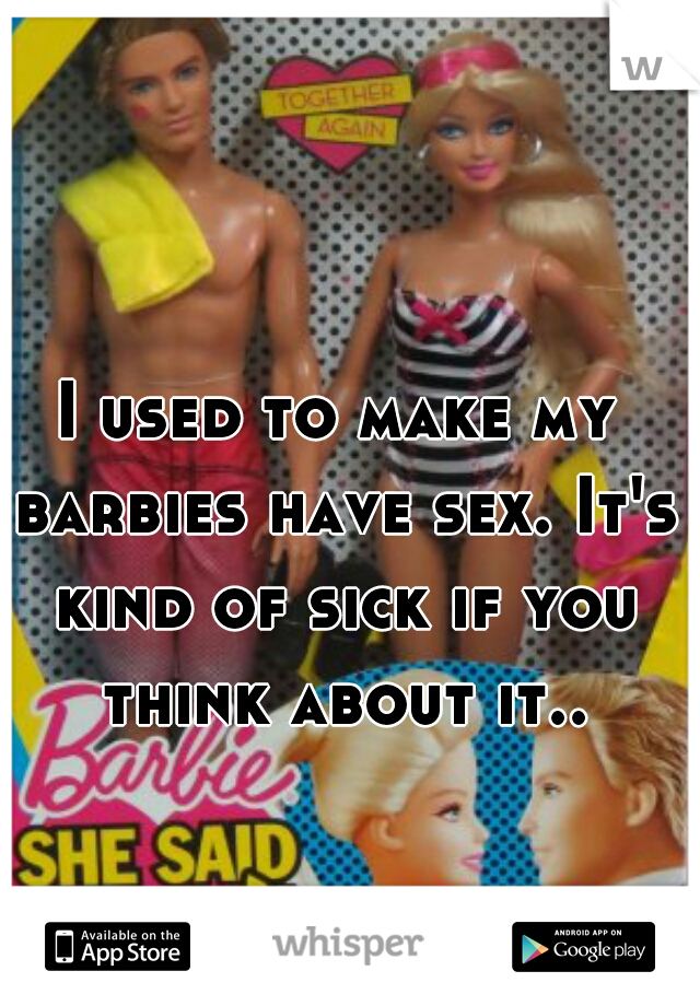 I used to make my barbies have sex. It's kind of sick if you think about it..