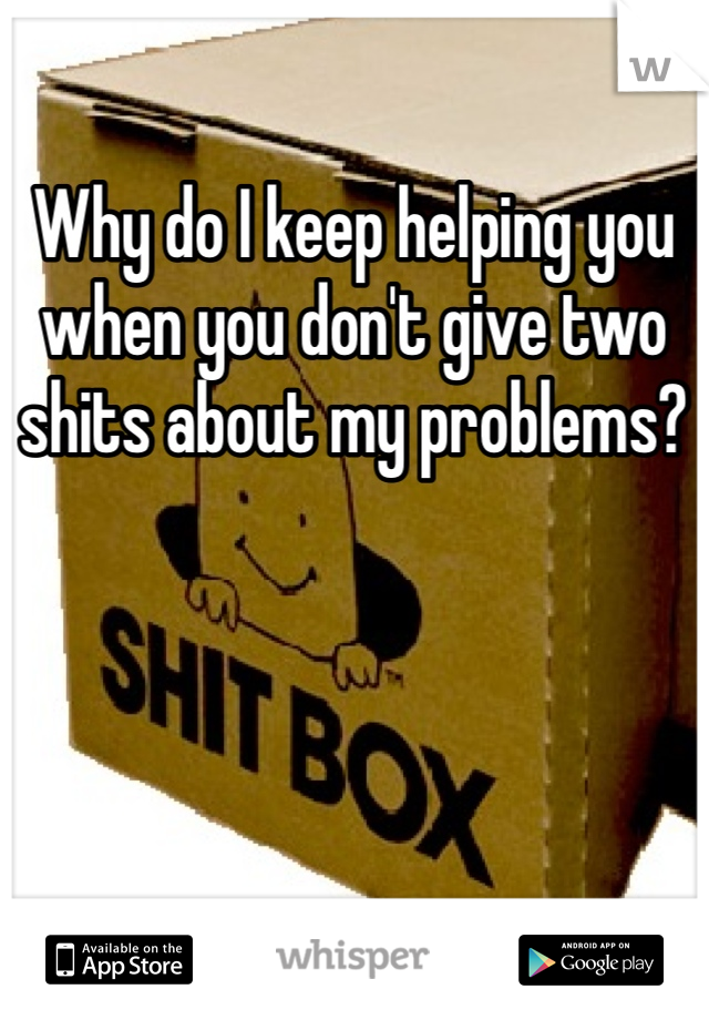 Why do I keep helping you when you don't give two shits about my problems? 