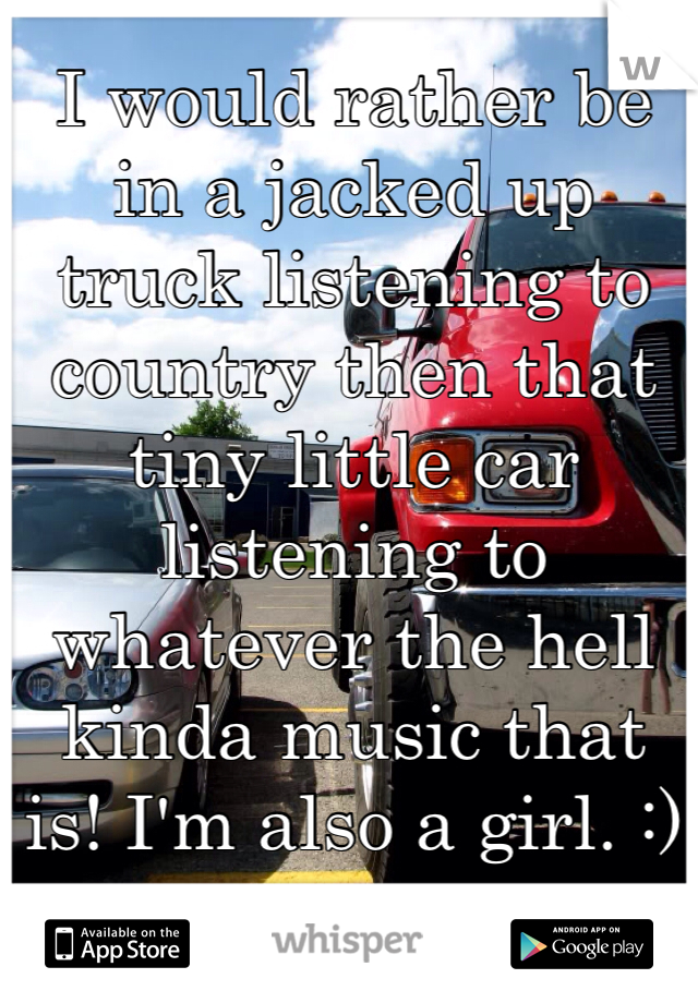 I would rather be in a jacked up truck listening to country then that tiny little car listening to whatever the hell kinda music that is! I'm also a girl. :)
