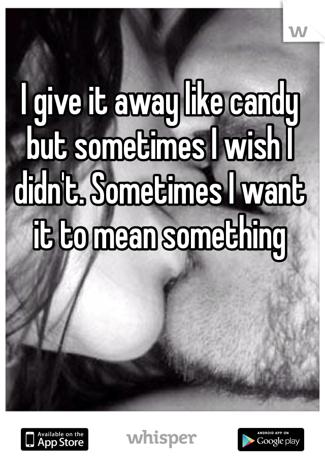 I give it away like candy but sometimes I wish I didn't. Sometimes I want it to mean something 
