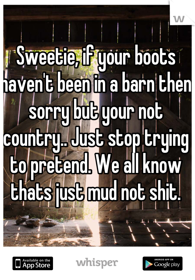 Sweetie, if your boots haven't been in a barn then sorry but your not country.. Just stop trying to pretend. We all know thats just mud not shit.