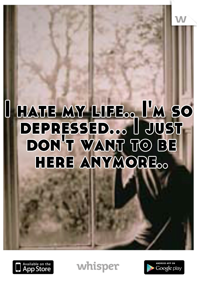I hate my life.. I'm so depressed... I just don't want to be here anymore..