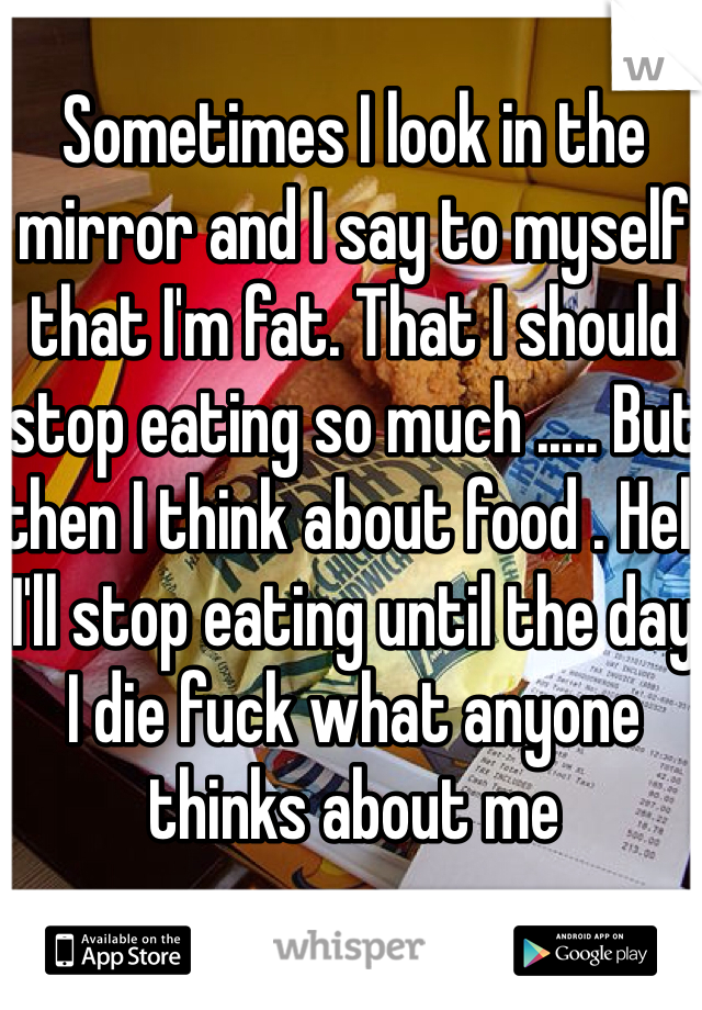Sometimes I look in the mirror and I say to myself that I'm fat. That I should stop eating so much ..... But then I think about food . Hell I'll stop eating until the day I die fuck what anyone thinks about me