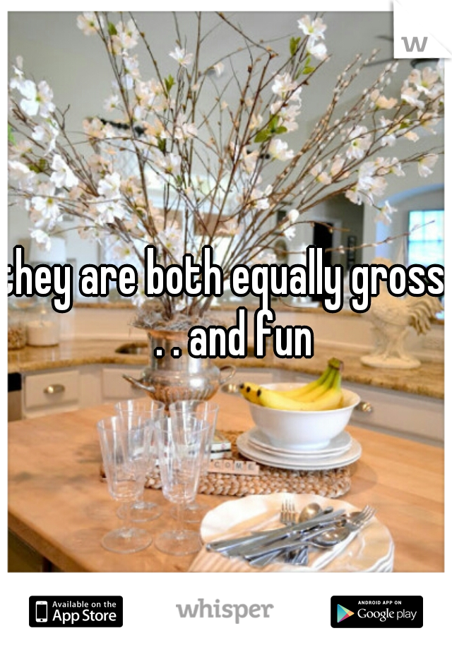 they are both equally gross.  . . and fun