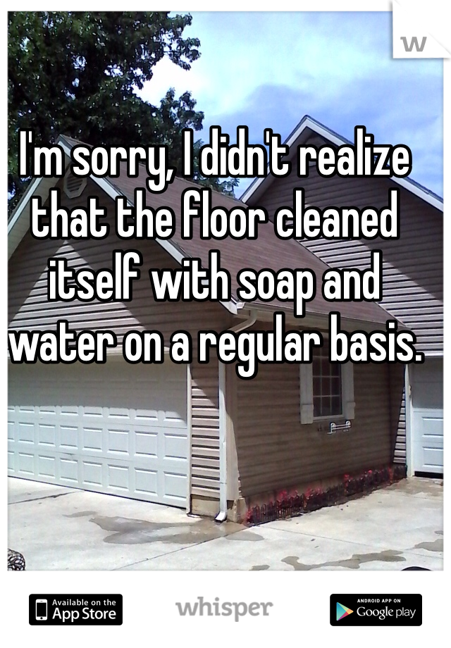 I'm sorry, I didn't realize that the floor cleaned itself with soap and water on a regular basis.