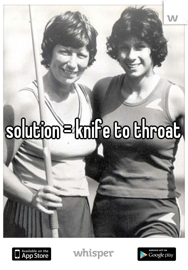 solution = knife to throat
