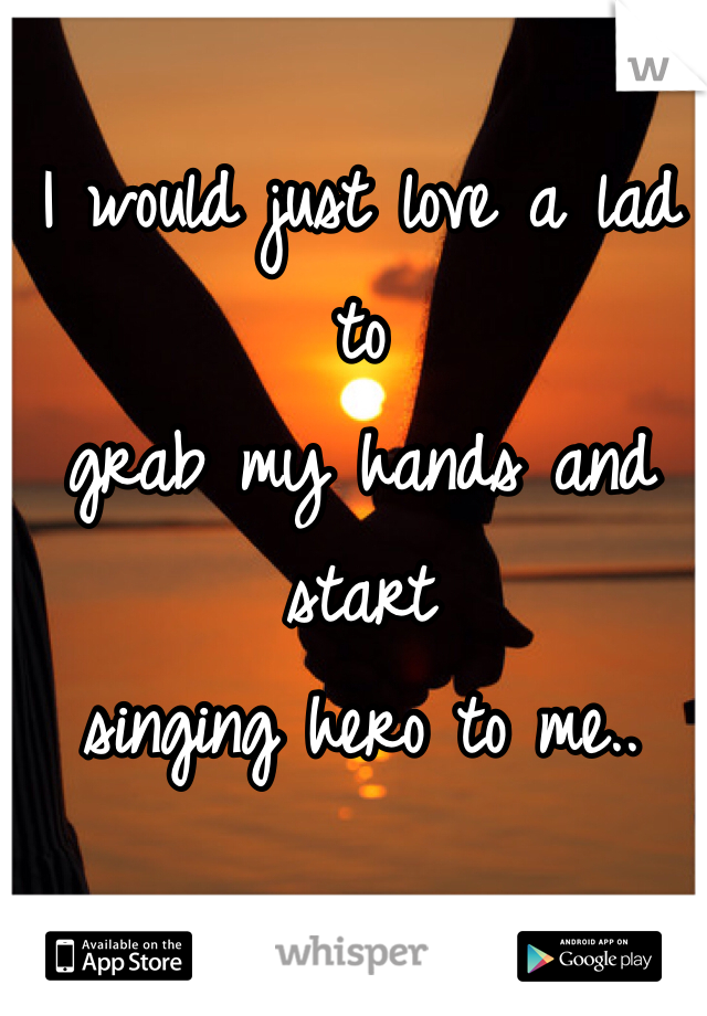 I would just love a lad to 
grab my hands and start 
singing hero to me..
