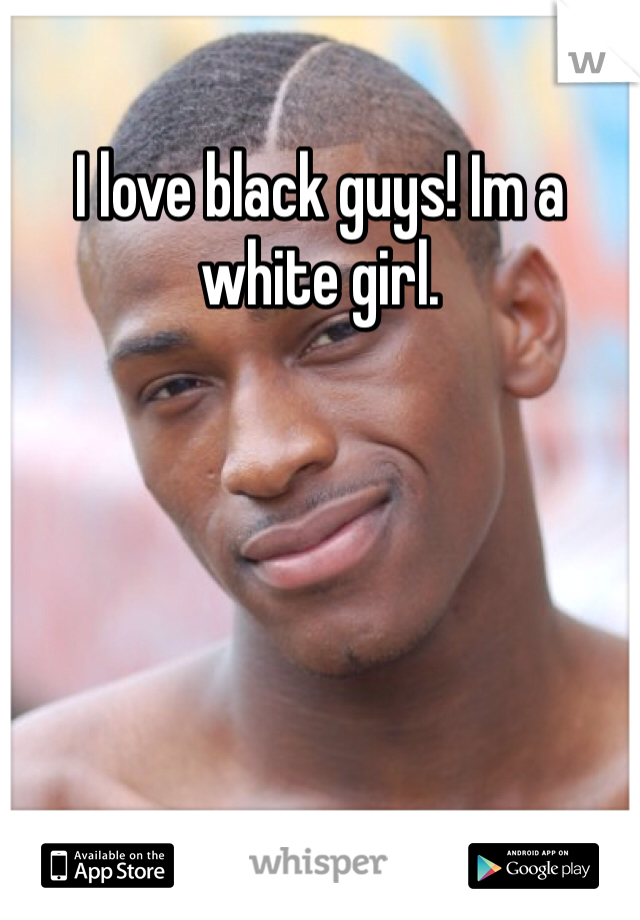 I love black guys! Im a white girl.