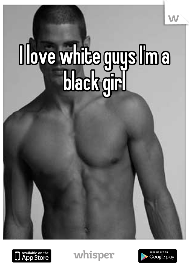 I love white guys I'm a black girl