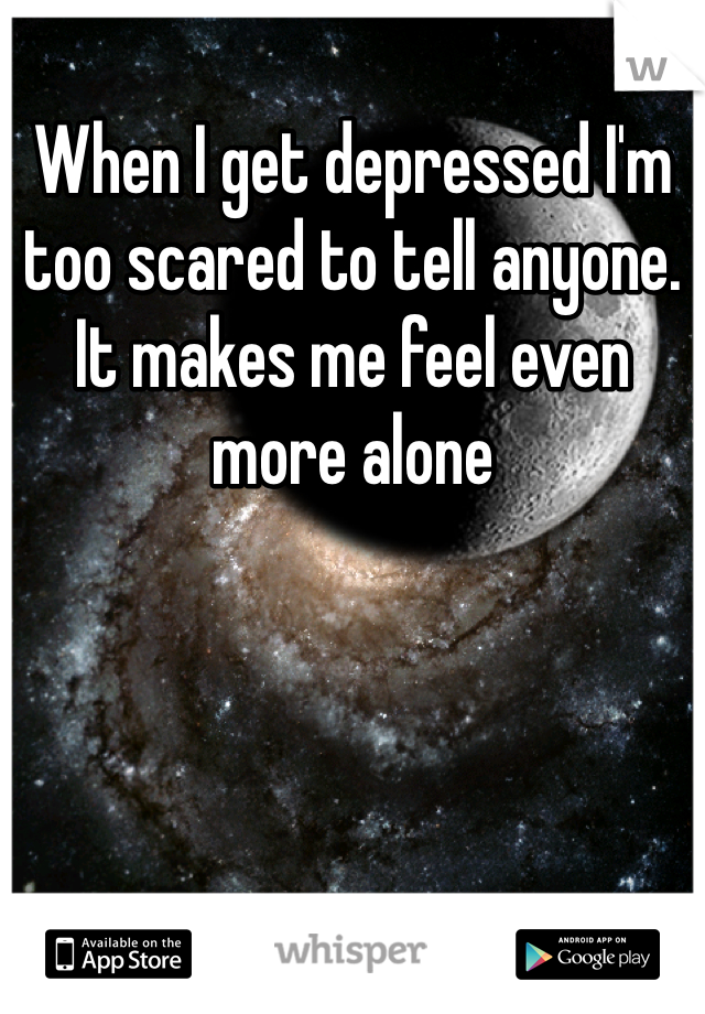 When I get depressed I'm too scared to tell anyone. It makes me feel even more alone