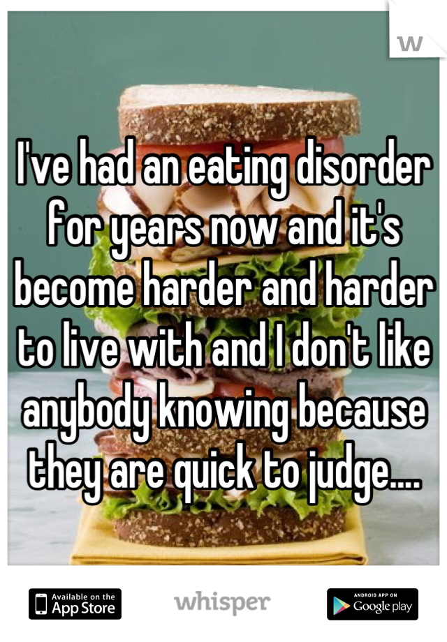 I've had an eating disorder for years now and it's become harder and harder to live with and I don't like anybody knowing because they are quick to judge....