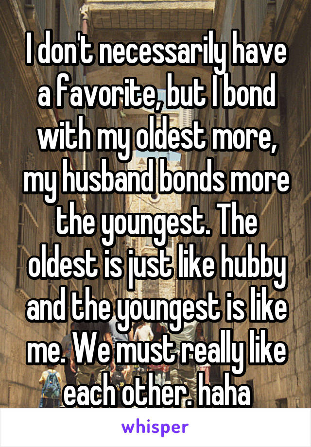 I don't necessarily have a favorite, but I bond with my oldest more, my husband bonds more the youngest. The oldest is just like hubby and the youngest is like me. We must really like each other. haha