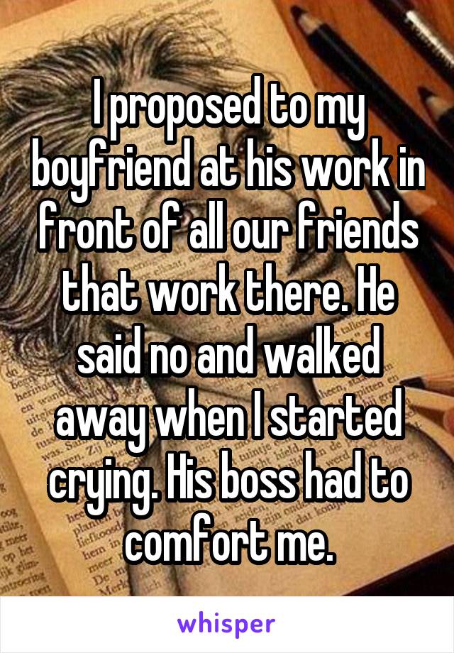 I proposed to my boyfriend at his work in front of all our friends that work there. He said no and walked away when I started crying. His boss had to comfort me.