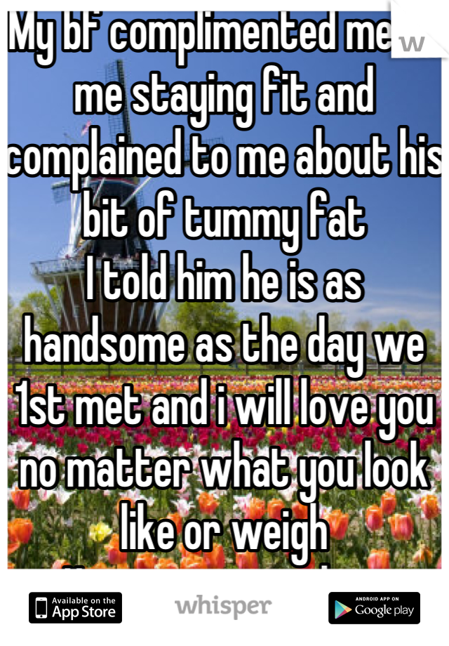 My bf complimented me on me staying fit and complained to me about his bit of tummy fat
I told him he is as handsome as the day we 1st met and i will love you no matter what you look like or weigh
He is my everything