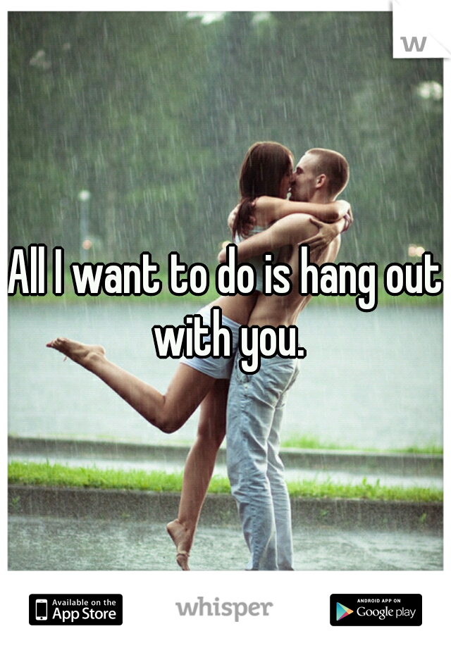 All I want to do is hang out with you.