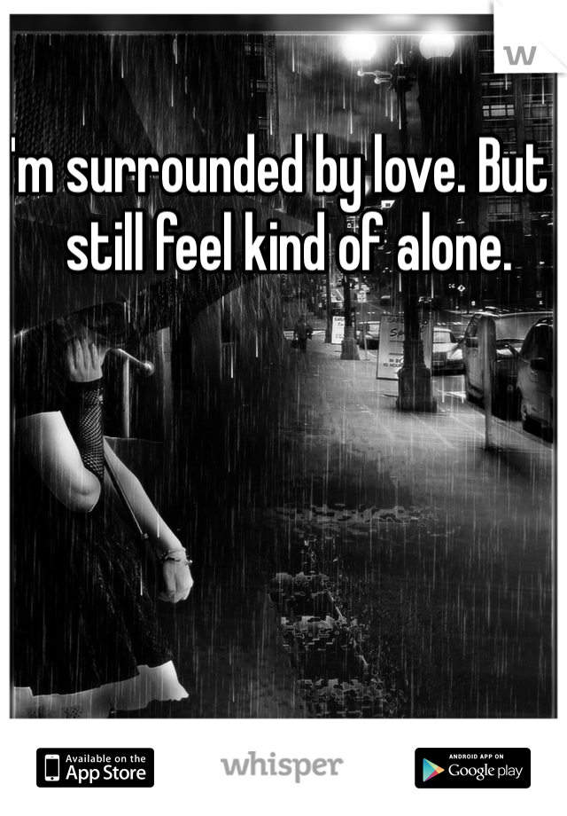 I'm surrounded by love. But I still feel kind of alone. 