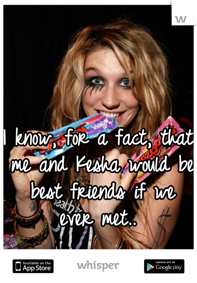 I know, for a fact, that me and Kesha would be best friends if we ever met.. 