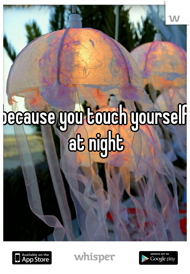 because you touch yourself at night
